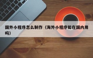 青州国外小程序怎么制作（海外小程序能在国内用吗）