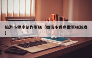 青州旅游小程序制作蛋糕（微信小程序做蛋糕游戏）